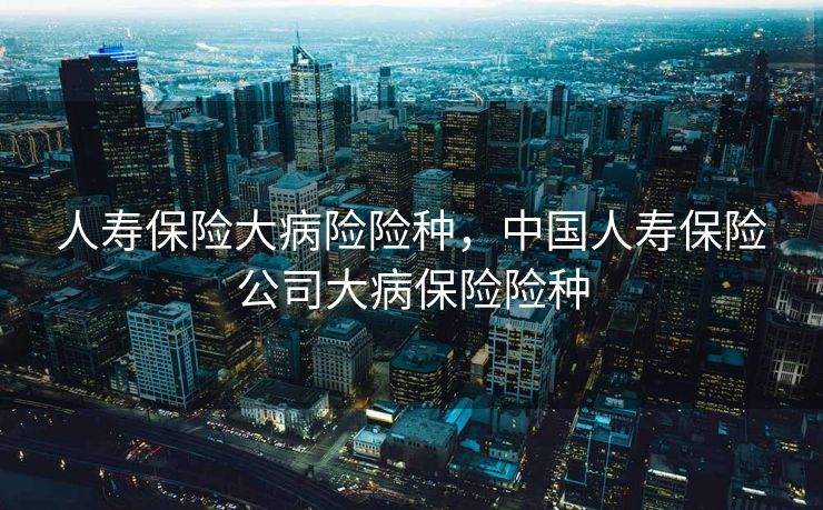 人寿保险大病险险种，中国人寿保险公司大病保险险种