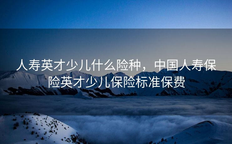 人寿英才少儿什么险种,中国人寿保险英才少儿保险标准保费 人寿英才少儿什么险种,中国人寿保险英才少儿保险标准保费