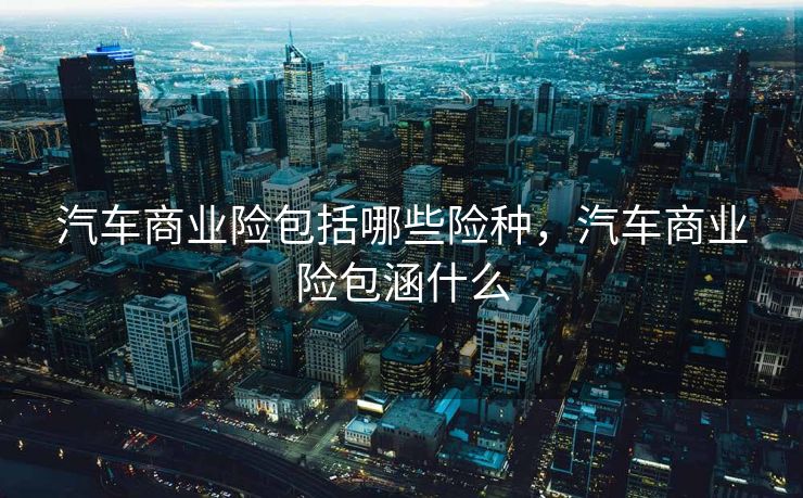 汽车商业险包括哪些险种,汽车商业险包涵什么 汽车商业险包括哪些险种,汽车商业险包涵什么