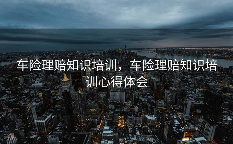 车险理赔知识培训，车险理赔知识培训心得体会