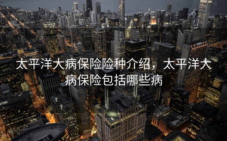 太平洋大病保险险种介绍，太平洋大病保险包括哪些病