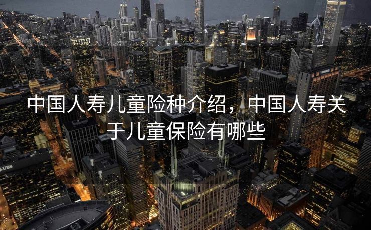 中国人寿儿童险种介绍，中国人寿关于儿童保险有哪些