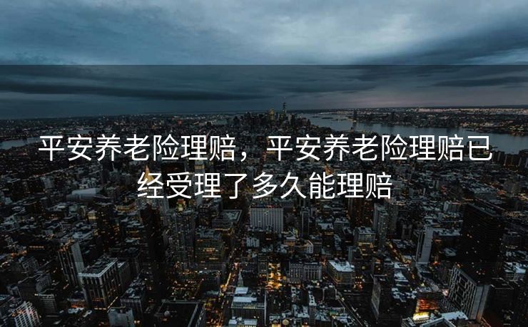 平安养老险理赔,平安养老险理赔已经受理了多久能理赔 平安养老险理赔,平安养老险理赔已经受理了多久能理赔
