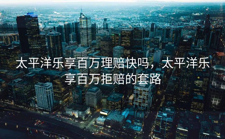 太平洋乐享百万理赔快吗,太平洋乐享百万拒赔的套路 太平洋乐享百万理赔快吗,太平洋乐享百万拒赔的套路