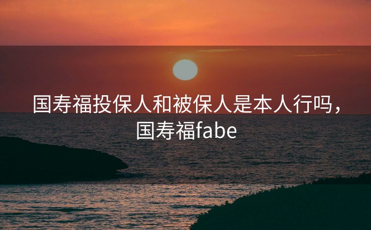 国寿福投保人和被保人是本人行吗，国寿福fabe