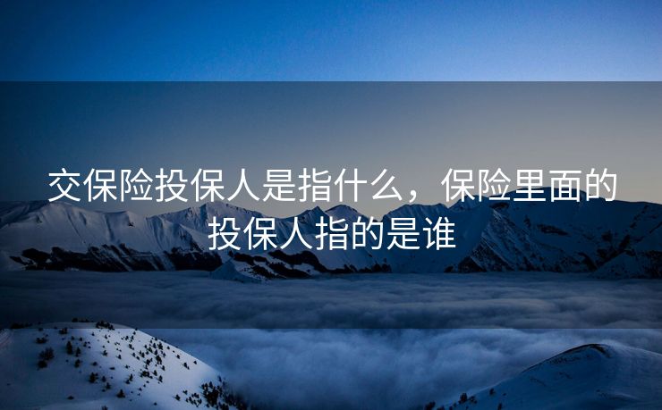 交保险投保人是指什么，保险里面的投保人指的是谁