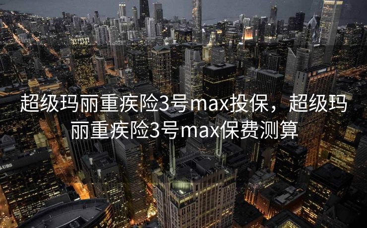 超级玛丽重疾险3号max投保，超级玛丽重疾险3号max保费测算