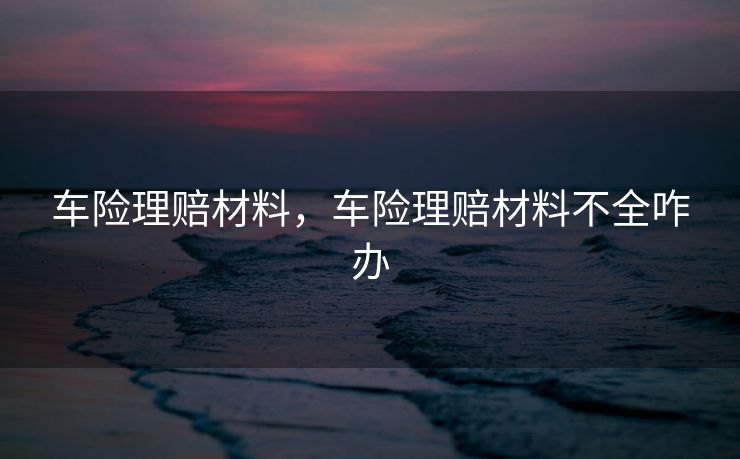 车险理赔材料，车险理赔材料不全咋办