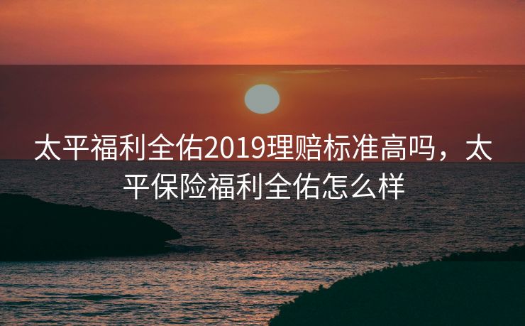太平福利全佑2019理赔标准高吗，太平保险福利全佑怎么样