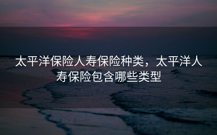 太平洋保险人寿保险种类，太平洋人寿保险包含哪些类型