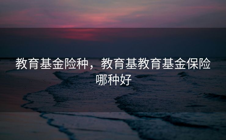 教育基金险种，教育基教育基金保险哪种好
