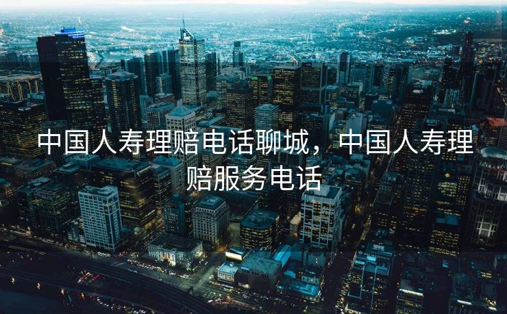 中国人寿理赔电话聊城,中国人寿理赔服务电话 中国人寿理赔电话聊城,中国人寿理赔服务电话