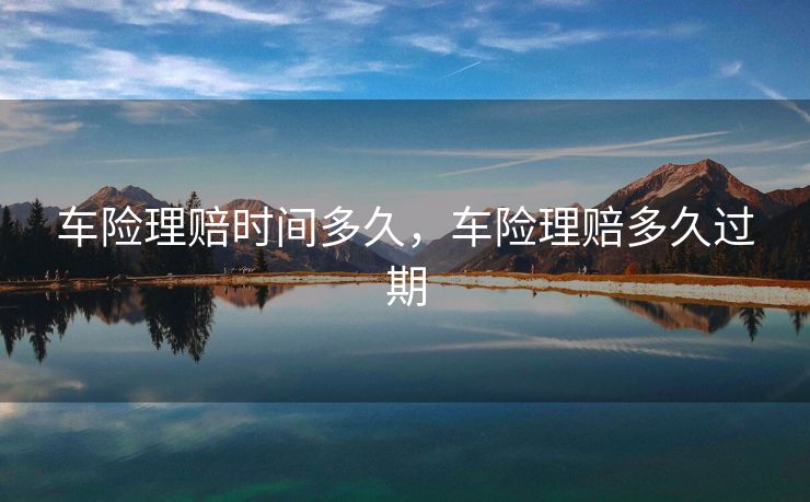 车险理赔时间多久,车险理赔多久过期 车险理赔时间多久,车险理赔多久过期