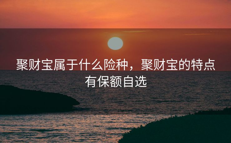 聚财宝属于什么险种，聚财宝的特点有保额自选