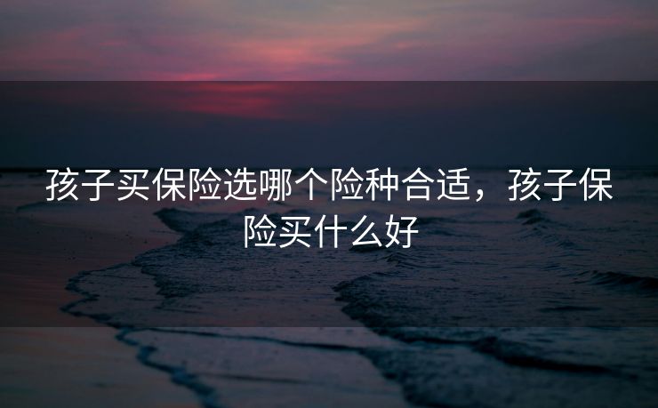 孩子买保险选哪个险种合适，孩子保险买什么好
