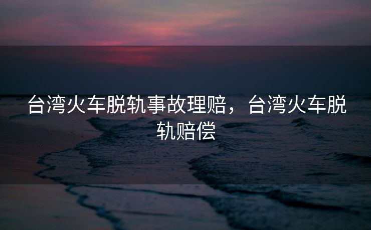台湾火车脱轨事故理赔，台湾火车脱轨赔偿