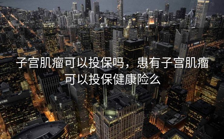 子宫肌瘤可以投保吗，患有子宫肌瘤可以投保健康险么