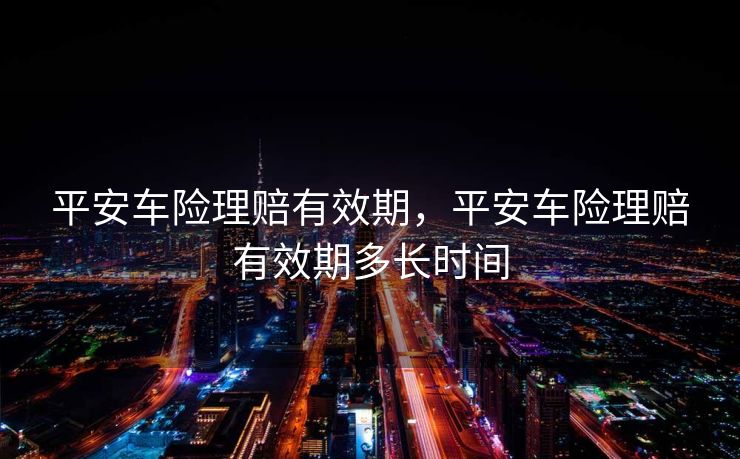 平安车险理赔有效期，平安车险理赔有效期多长时间