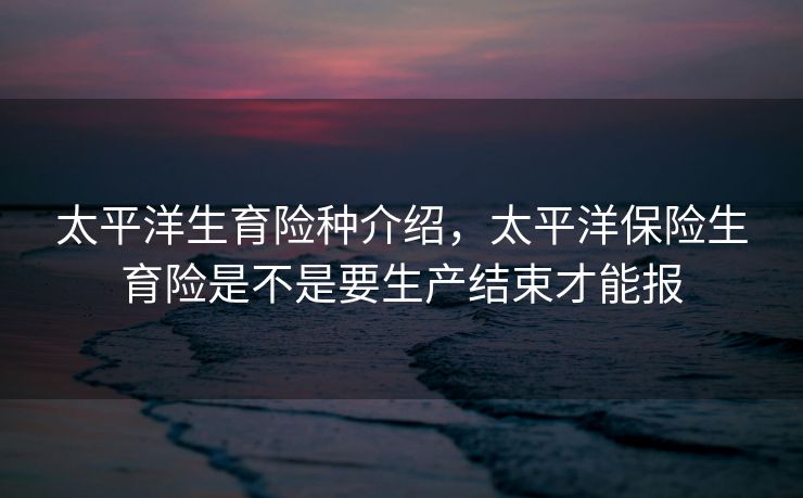 太平洋生育险种介绍，太平洋保险生育险是不是要生产结束才能报