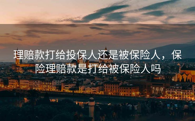 理赔款打给投保人还是被保险人，保险理赔款是打给被保险人吗