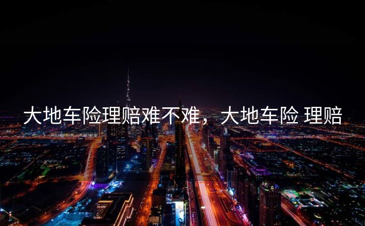 大地车险理赔难不难，大地车险 理赔