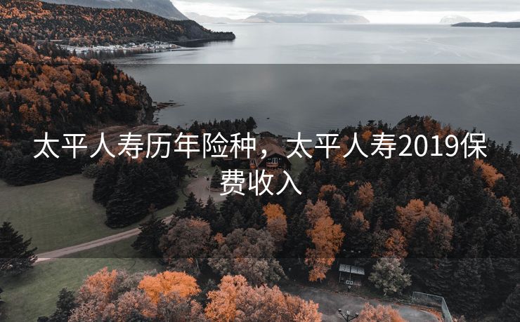 太平人寿历年险种，太平人寿2019保费收入